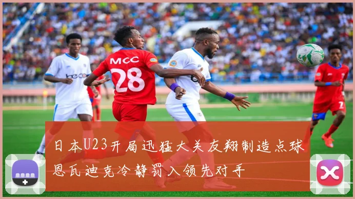 日本U23开局迅猛大关友翔制造点球恩瓦迪克冷静罚入领先对手