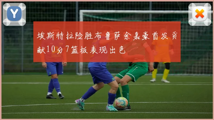 埃斯特拉险胜布鲁萨余嘉豪首发贡献10分7篮板表现出色