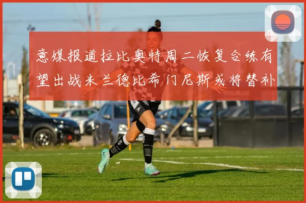 意媒报道拉比奥特周二恢复合练有望出战米兰德比希门尼斯或将替补待命
