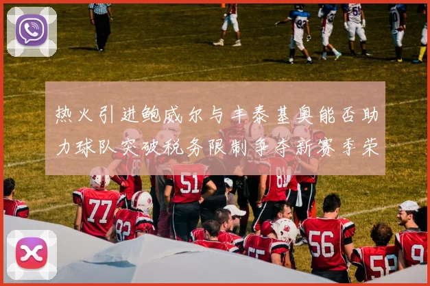 热火引进鲍威尔与丰泰基奥能否助力球队突破税务限制争夺新赛季荣誉