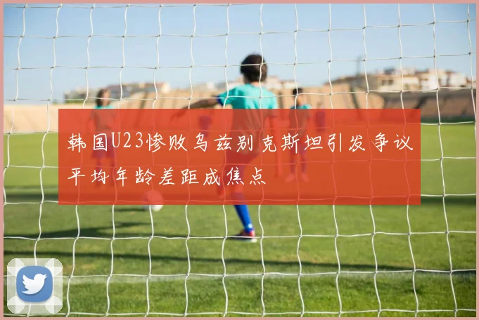 韩国U23惨败乌兹别克斯坦引发争议平均年龄差距成焦点