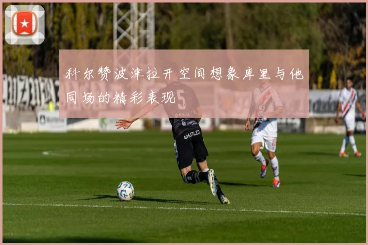 科尔赞波津拉开空间想象库里与他同场的精彩表现