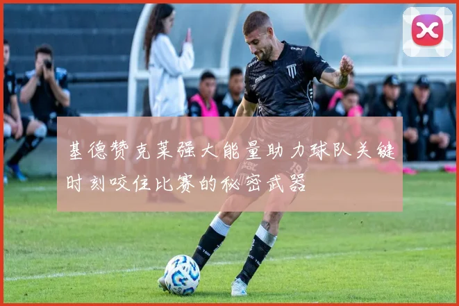 基德赞克莱强大能量助力球队关键时刻咬住比赛的秘密武器