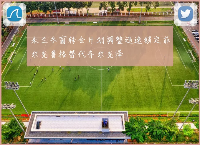 米兰冬窗转会计划调整迅速锁定菲尔克鲁格替代齐尔克泽