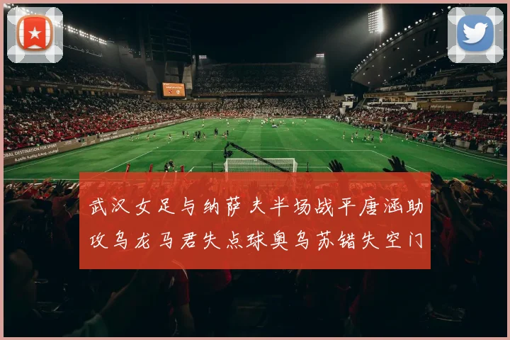 武汉女足与纳萨夫半场战平唐涵助攻乌龙马君失点球奥乌苏错失空门良机