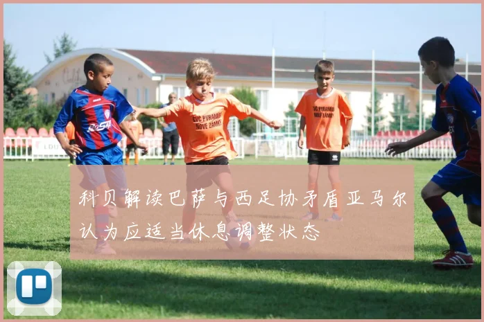 科贝解读巴萨与西足协矛盾亚马尔认为应适当休息调整状态