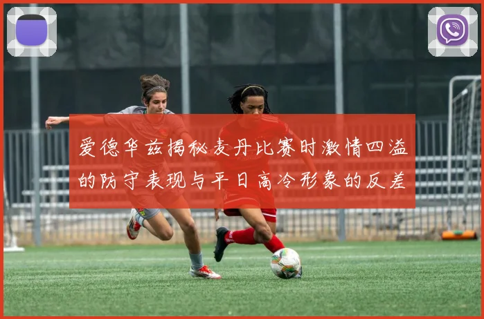 爱德华兹揭秘麦丹比赛时激情四溢的防守表现与平日高冷形象的反差