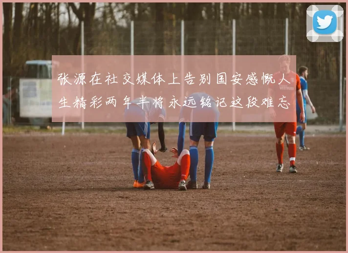 张源在社交媒体上告别国安感慨人生精彩两年半将永远铭记这段难忘故事