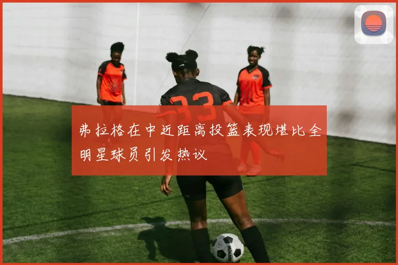 弗拉格在中近距离投篮表现堪比全明星球员引发热议
