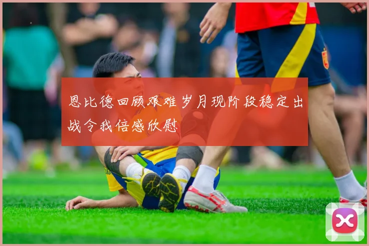 恩比德回顾艰难岁月现阶段稳定出战令我倍感欣慰