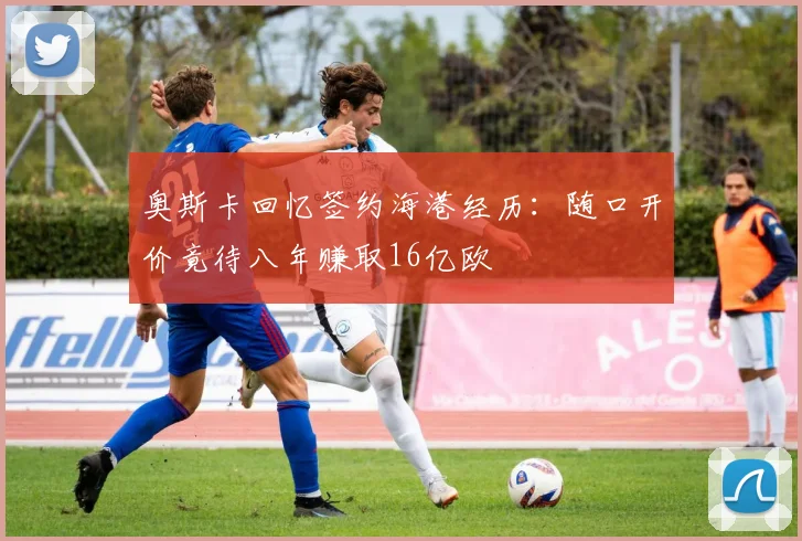 奥斯卡回忆签约海港经历：随口开价竟待八年赚取16亿欧