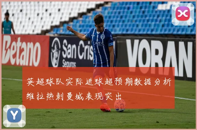 英超球队实际进球超预期数据分析维拉热刺曼城表现突出