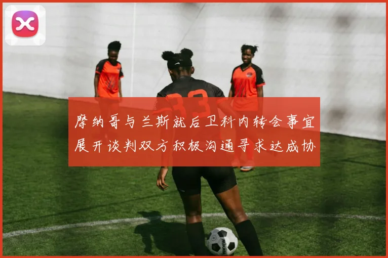 摩纳哥与兰斯就后卫科内转会事宜展开谈判双方积极沟通寻求达成协议
