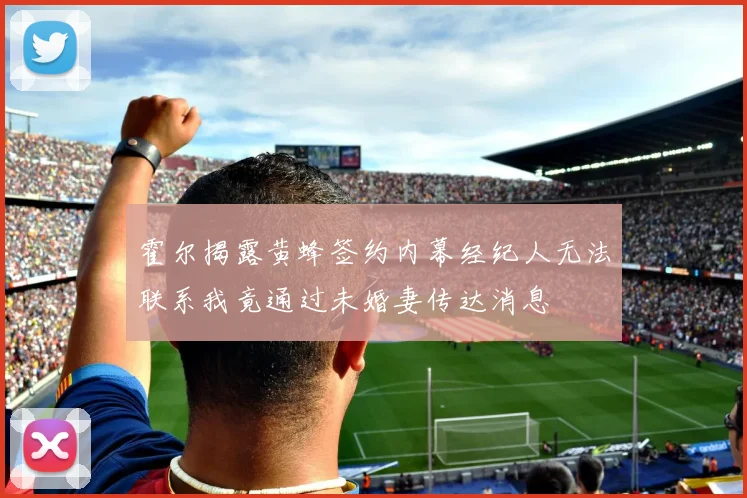 霍尔揭露黄蜂签约内幕经纪人无法联系我竟通过未婚妻传达消息