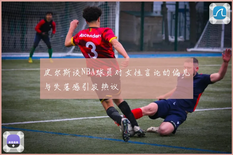 皮尔斯谈NBA球员对女性言论的偏见与失落感引发热议