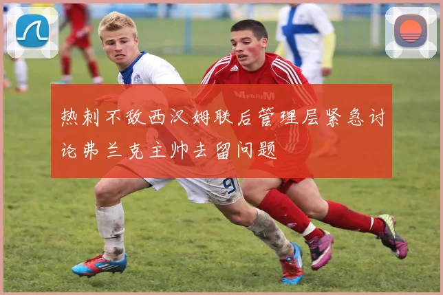 热刺不敌西汉姆联后管理层紧急讨论弗兰克主帅去留问题