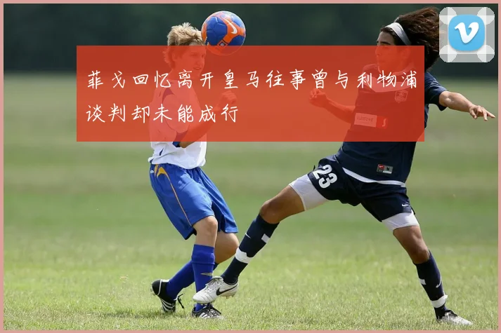 菲戈回忆离开皇马往事曾与利物浦谈判却未能成行