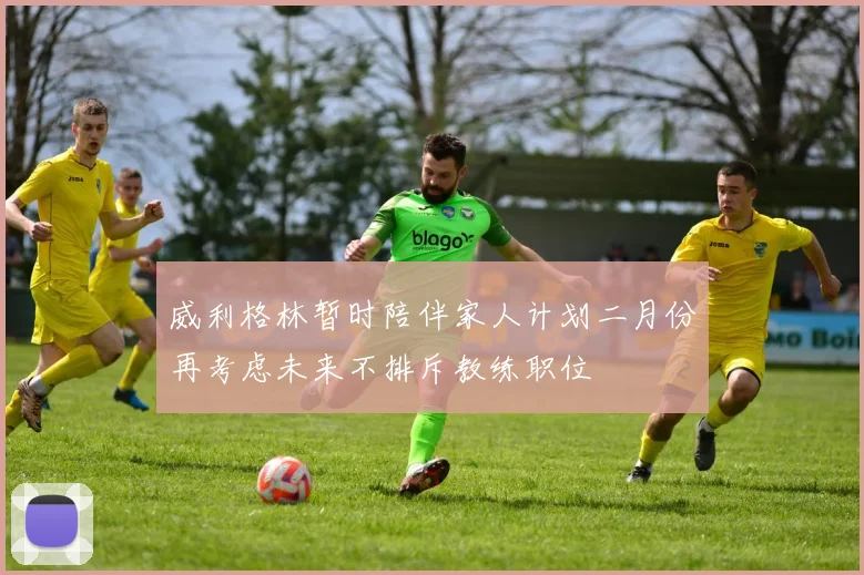 威利格林暂时陪伴家人计划二月份再考虑未来不排斥教练职位