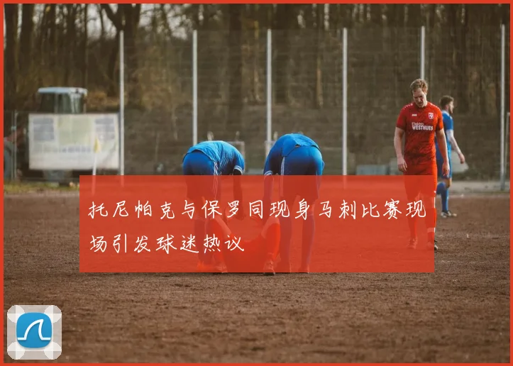 托尼帕克与保罗同现身马刺比赛现场引发球迷热议