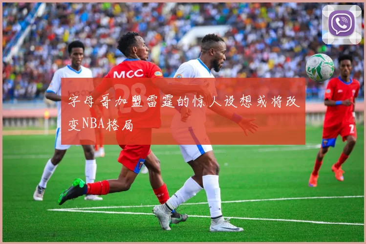 字母哥加盟雷霆的惊人设想或将改变NBA格局