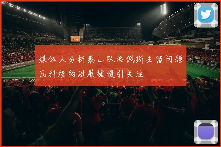 媒体人分析泰山队洛佩斯去留问题瓦科续约进展缓慢引关注