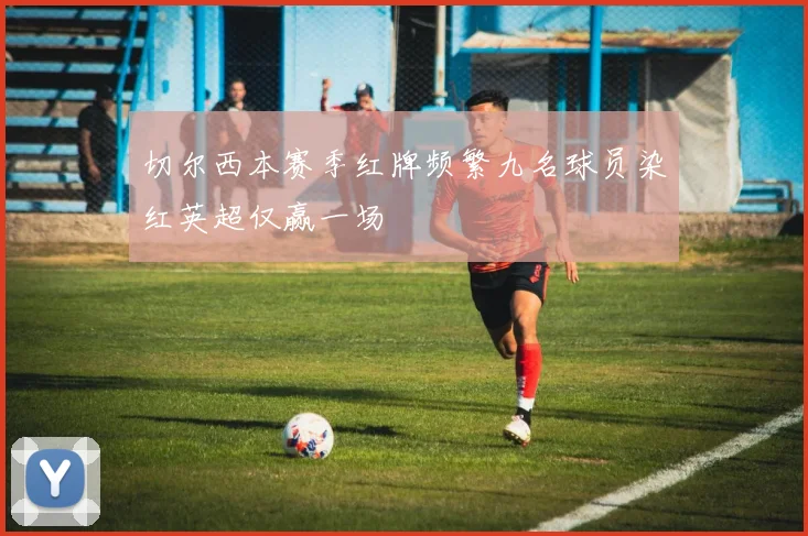 切尔西本赛季红牌频繁九名球员染红英超仅赢一场