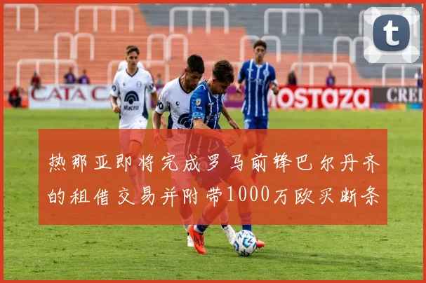 热那亚即将完成罗马前锋巴尔丹齐的租借交易并附带1000万欧买断条款