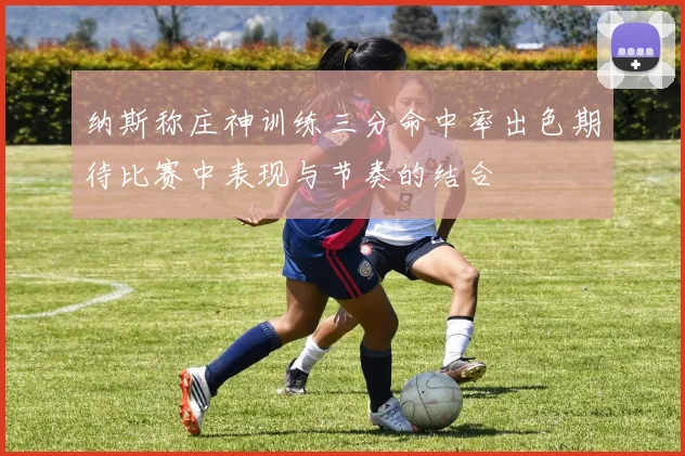 纳斯称庄神训练三分命中率出色期待比赛中表现与节奏的结合