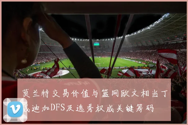 莫兰特交易价值与篮网欧文相当丁威迪加DFS及选秀权成关键筹码